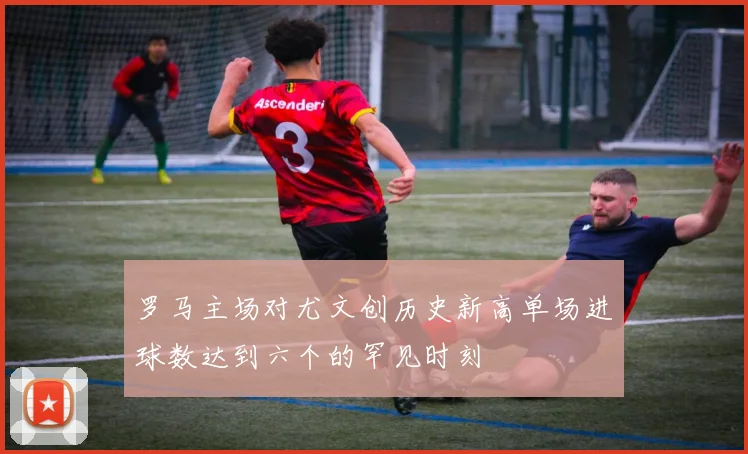 罗马主场对尤文创历史新高单场进球数达到六个的罕见时刻