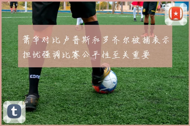 萧华对比卢普斯和罗齐尔被捕表示担忧强调比赛公平性至关重要