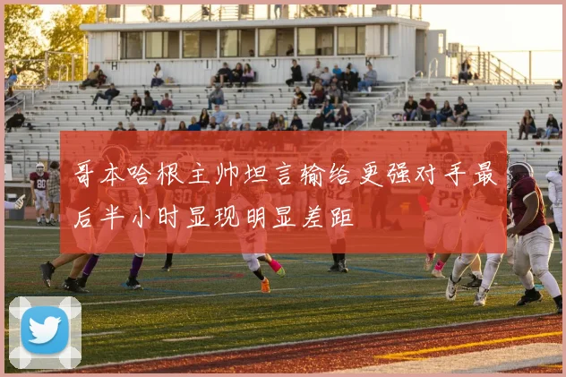 哥本哈根主帅坦言输给更强对手最后半小时显现明显差距