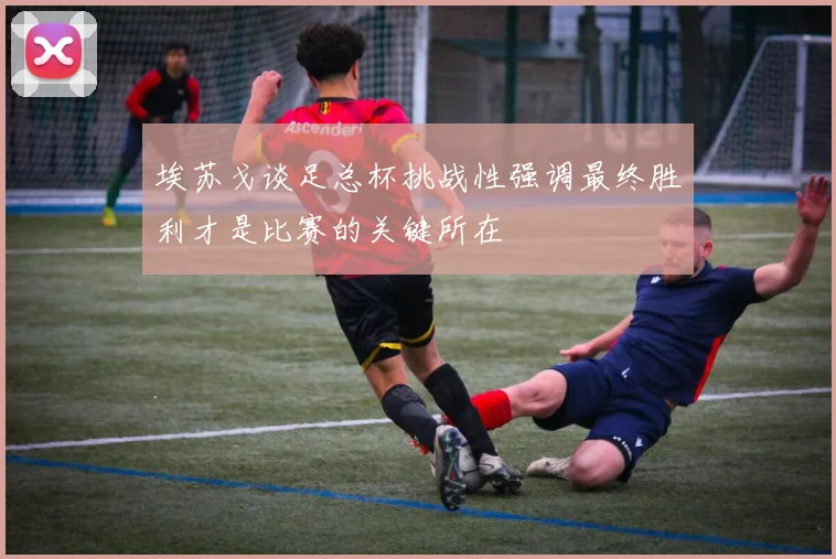 埃苏戈谈足总杯挑战性强调最终胜利才是比赛的关键所在