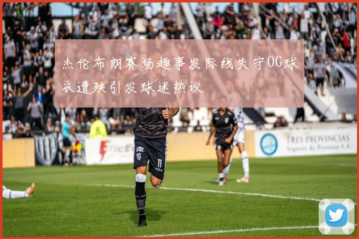 杰伦布朗赛场趣事发际线失守OG球衣遭殃引发球迷热议