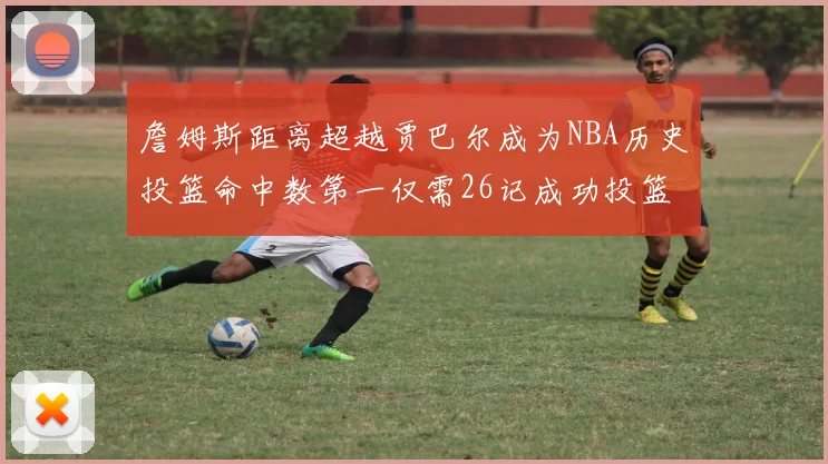 詹姆斯距离超越贾巴尔成为NBA历史投篮命中数第一仅需26记成功投篮