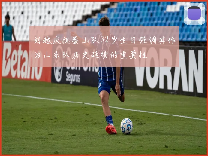 刘越庆祝泰山队32岁生日强调其作为山东队历史延续的重要性