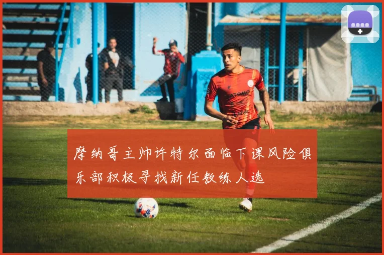 摩纳哥主帅许特尔面临下课风险俱乐部积极寻找新任教练人选