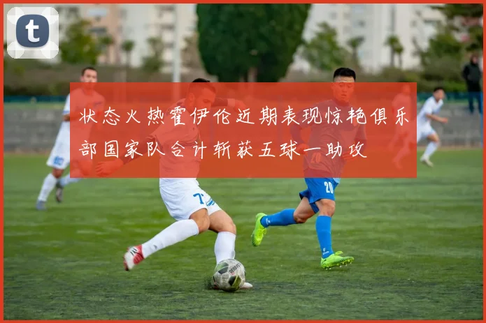 状态火热霍伊伦近期表现惊艳俱乐部国家队合计斩获五球一助攻