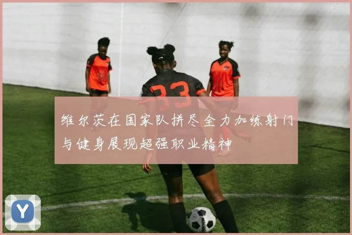 维尔茨在国家队拼尽全力加练射门与健身展现超强职业精神