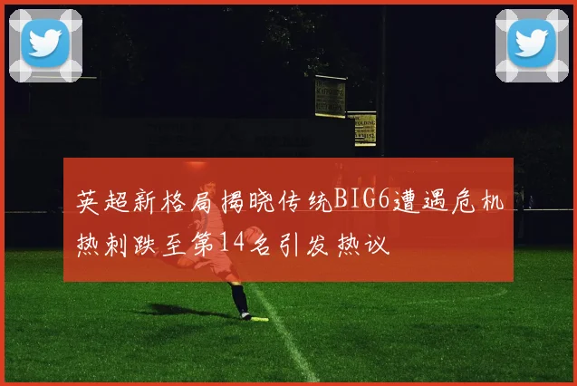 英超新格局揭晓传统BIG6遭遇危机热刺跌至第14名引发热议