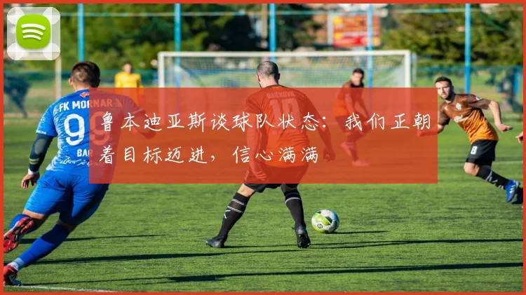 鲁本迪亚斯谈球队状态：我们正朝着目标迈进，信心满满