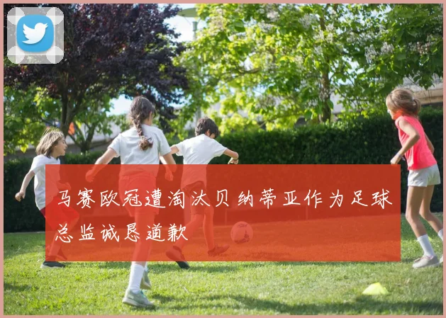 马赛欧冠遭淘汰贝纳蒂亚作为足球总监诚恳道歉
