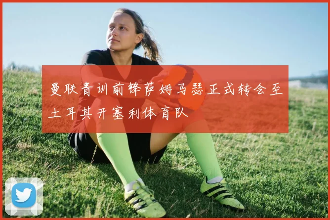 曼联青训前锋萨姆马瑟正式转会至土耳其开塞利体育队