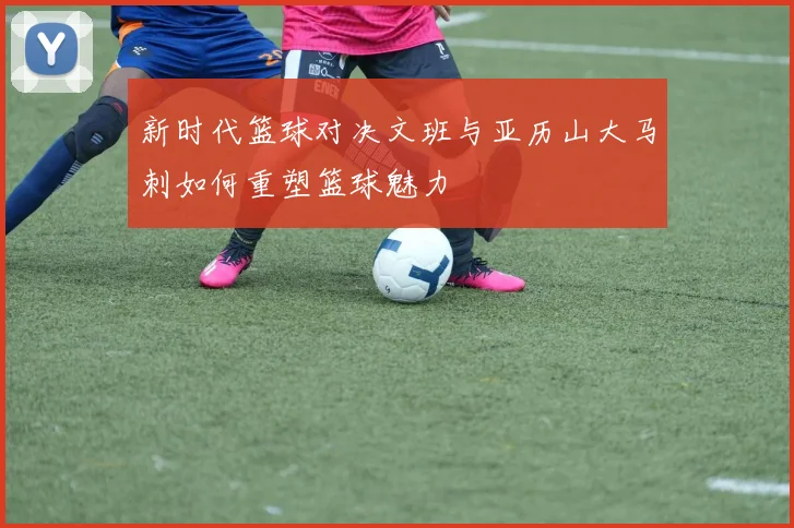 新时代篮球对决文班与亚历山大马刺如何重塑篮球魅力
