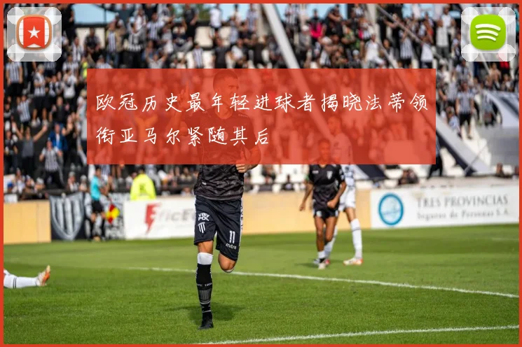 欧冠历史最年轻进球者揭晓法蒂领衔亚马尔紧随其后