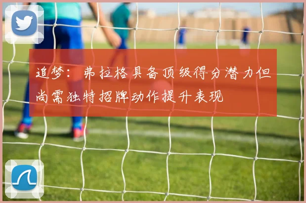 追梦：弗拉格具备顶级得分潜力但尚需独特招牌动作提升表现