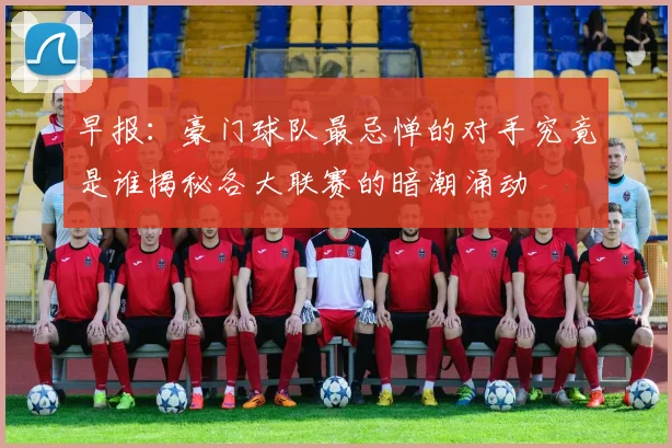 早报：豪门球队最忌惮的对手究竟是谁揭秘各大联赛的暗潮涌动