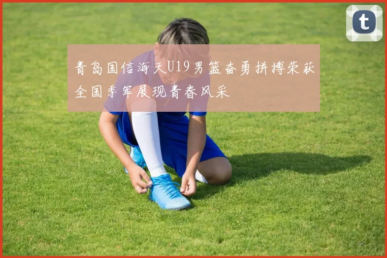 青岛国信海天U19男篮奋勇拼搏荣获全国季军展现青春风采