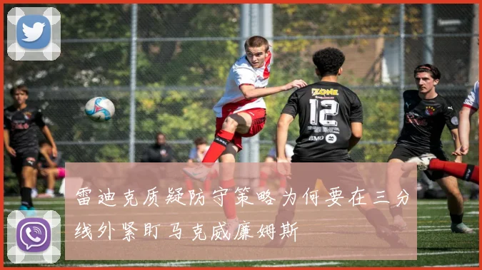 雷迪克质疑防守策略为何要在三分线外紧盯马克威廉姆斯