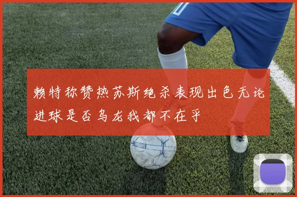 赖特称赞热苏斯绝杀表现出色无论进球是否乌龙我都不在乎