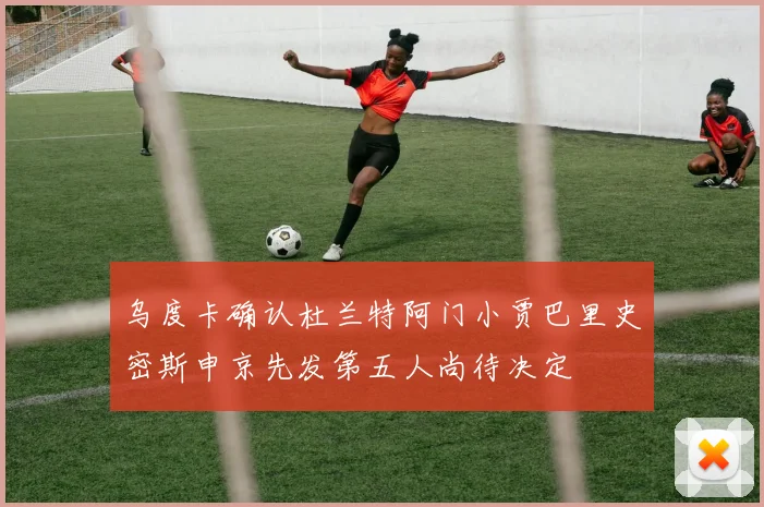 乌度卡确认杜兰特阿门小贾巴里史密斯申京先发第五人尚待决定