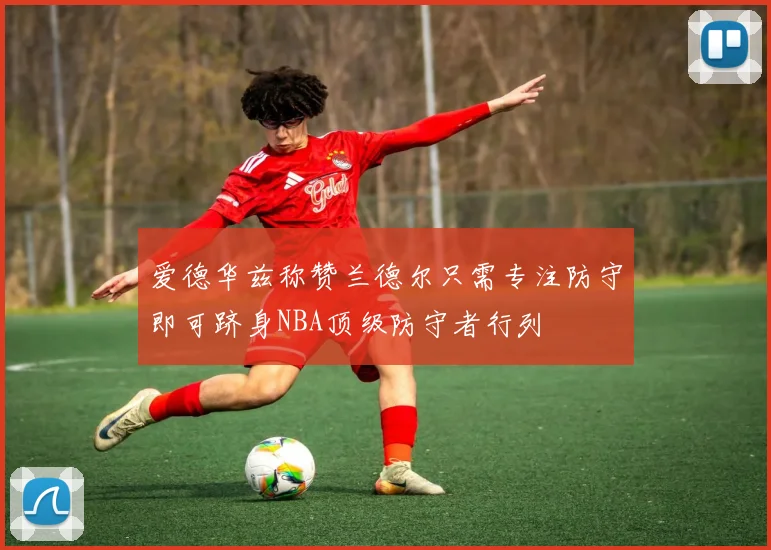 爱德华兹称赞兰德尔只需专注防守即可跻身NBA顶级防守者行列