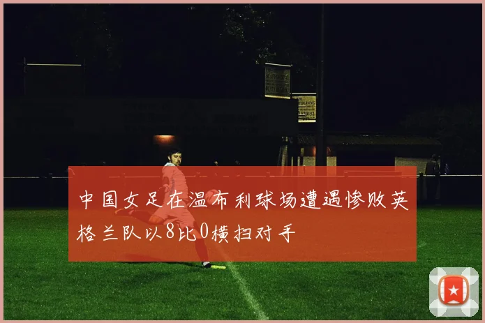 中国女足在温布利球场遭遇惨败英格兰队以8比0横扫对手