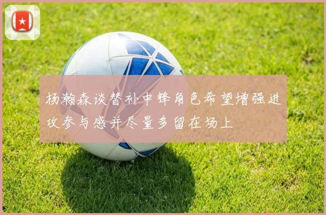 杨瀚森谈替补中锋角色希望增强进攻参与感并尽量多留在场上