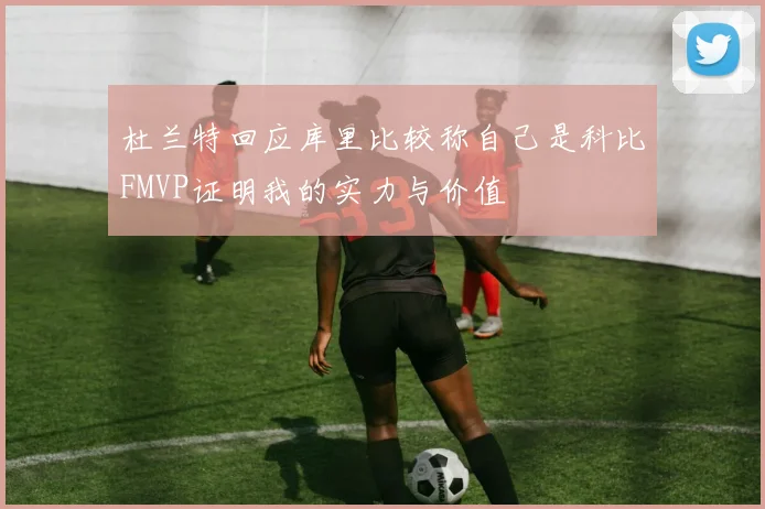 杜兰特回应库里比较称自己是科比FMVP证明我的实力与价值