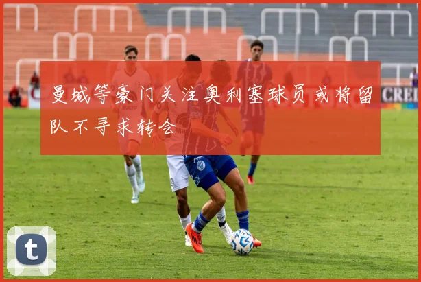 曼城等豪门关注奥利塞球员或将留队不寻求转会