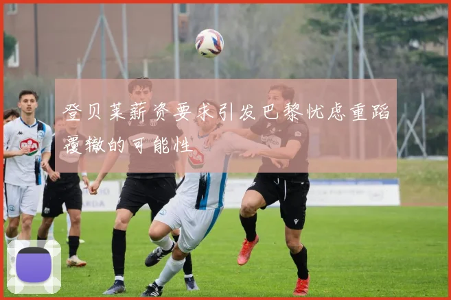登贝莱薪资要求引发巴黎忧虑重蹈覆辙的可能性