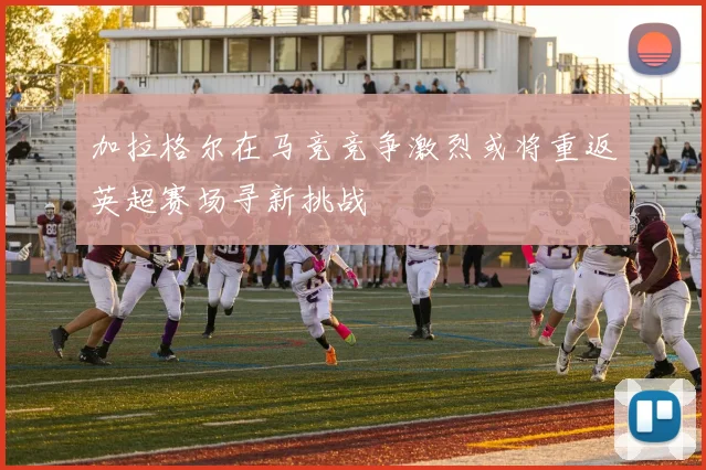 加拉格尔在马竞竞争激烈或将重返英超赛场寻新挑战