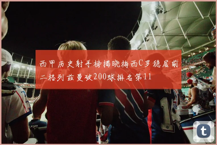 西甲历史射手榜揭晓梅西C罗稳居前二格列兹曼破200球排名第11