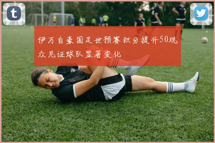 伊万自豪国足世预赛积分提升50观众见证球队显著变化
