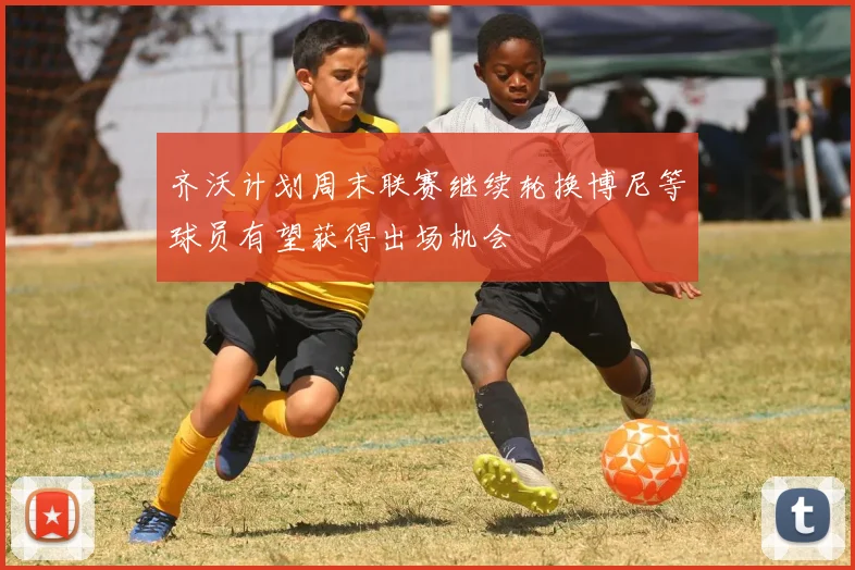 齐沃计划周末联赛继续轮换博尼等球员有望获得出场机会