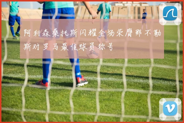 阿利森桑托斯闪耀全场荣膺那不勒斯对罗马最佳球员称号