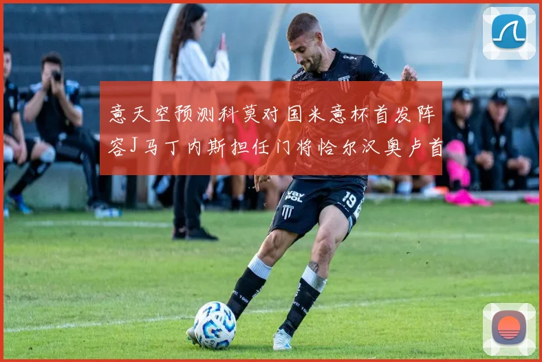 意天空预测科莫对国米意杯首发阵容J马丁内斯担任门将恰尔汉奥卢首发出战