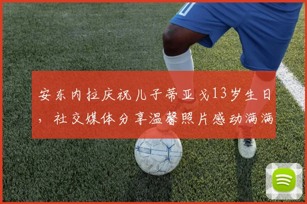 安东内拉庆祝儿子蒂亚戈13岁生日，社交媒体分享温馨照片感动满满