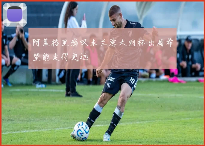 阿莱格里感叹米兰意大利杯出局希望能走得更远