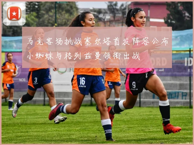 马竞客场挑战塞尔塔首发阵容公布小蜘蛛与格列兹曼领衔出战