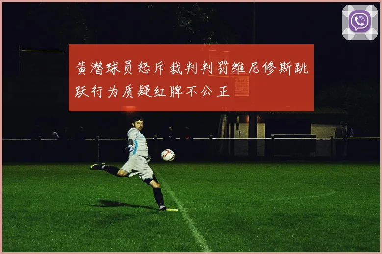 黄潜球员怒斥裁判判罚维尼修斯跳跃行为质疑红牌不公正