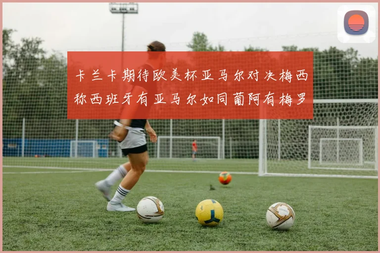 卡兰卡期待欧美杯亚马尔对决梅西称西班牙有亚马尔如同葡阿有梅罗
