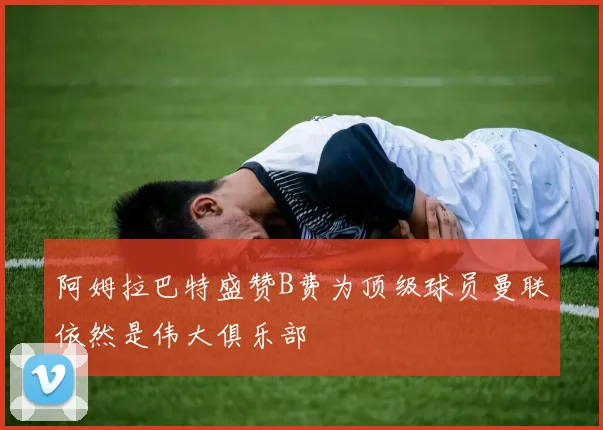 阿姆拉巴特盛赞B费为顶级球员曼联依然是伟大俱乐部