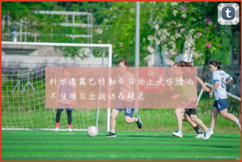 科尔透露巴特勒今日场上受伤情况不佳明日出战仍存疑虑