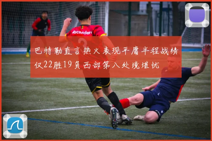 巴特勒直言热火表现平庸半程战绩仅22胜19负西部第八处境堪忧