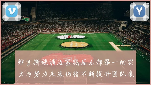维金斯强调活塞稳居东部第一的实力与努力未来仍将不断提升团队表现