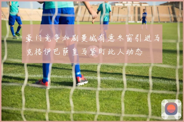 豪门竞争加剧曼城有意冬窗引进马克格伊巴萨皇马紧盯此人动态