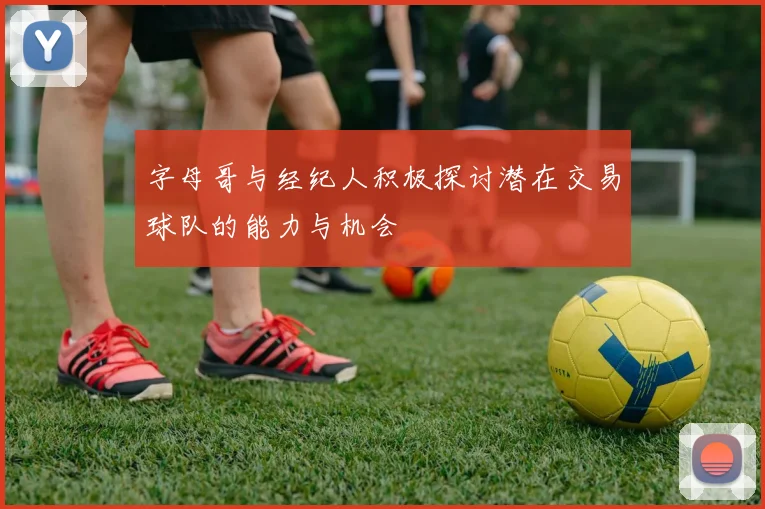 字母哥与经纪人积极探讨潜在交易球队的能力与机会