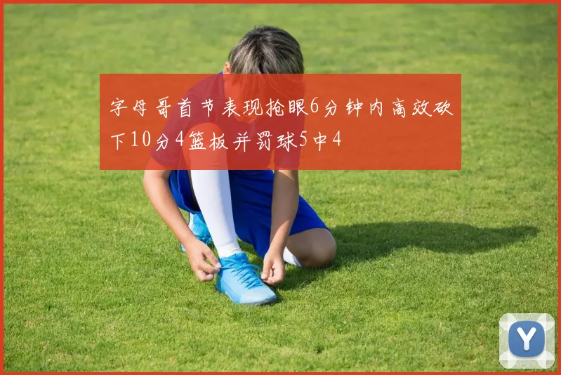 字母哥首节表现抢眼6分钟内高效砍下10分4篮板并罚球5中4