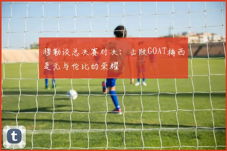 穆勒谈总决赛对决：击败GOAT梅西是无与伦比的荣耀