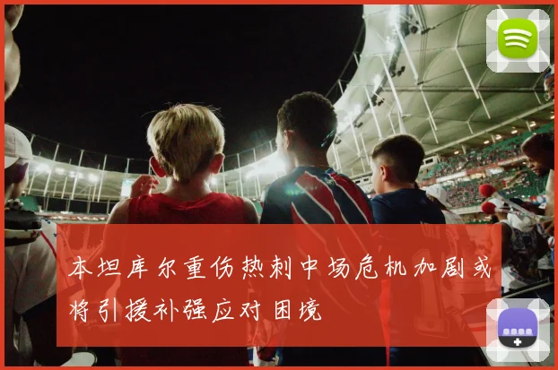 本坦库尔重伤热刺中场危机加剧或将引援补强应对困境